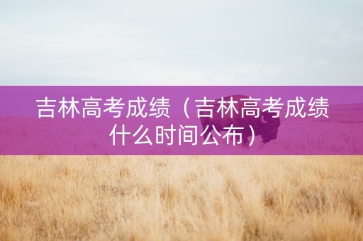 吉林高考成绩（吉林高考成绩什么时间公布）