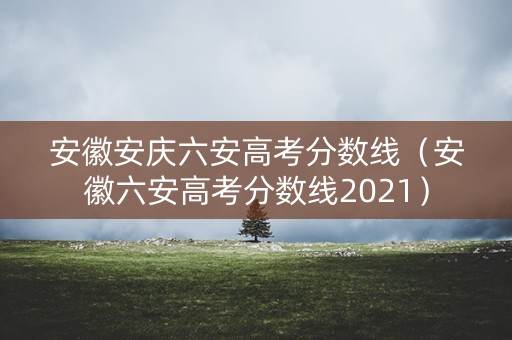 安徽安庆六安高考分数线（安徽六安高考分数线2021）