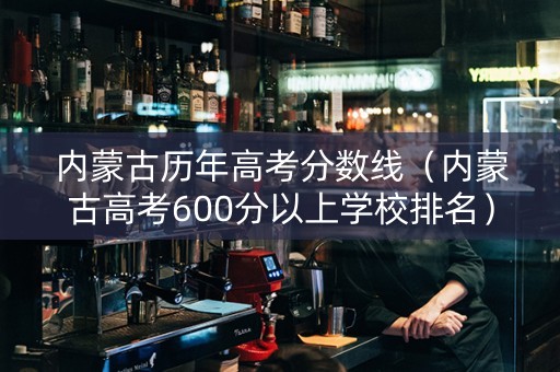 内蒙古历年高考分数线（内蒙古高考600分以上学校排名）