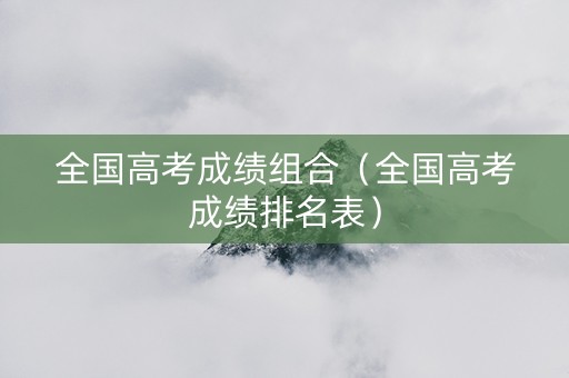 全国高考成绩组合（全国高考成绩排名表）