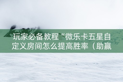 玩家必备教程“微乐卡五星自定义房间怎么提高胜率（助赢神器通用版）
