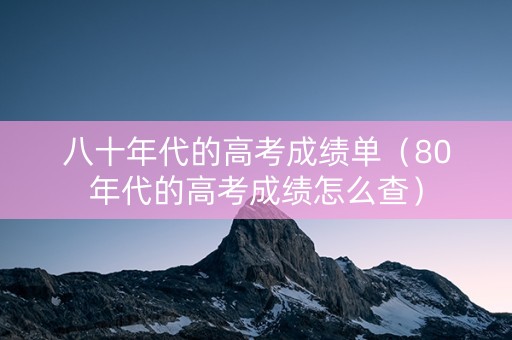 八十年代的高考成绩单（80年代的高考成绩怎么查）