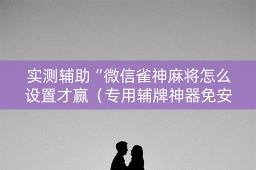 实测辅助“微信雀神麻将怎么设置才赢（专用辅牌神器免安装）