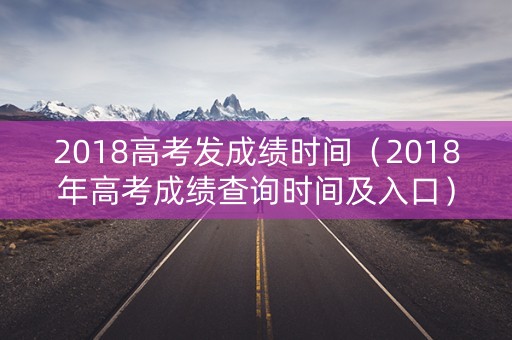 2018高考发成绩时间（2018年高考成绩查询时间及入口）