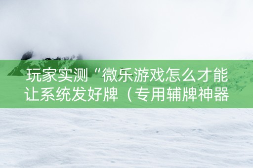 玩家实测“微乐游戏怎么才能让系统发好牌（专用辅牌神器免安装）