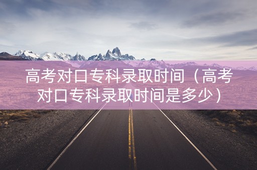 高考对口专科录取时间（高考对口专科录取时间是多少）