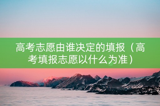 高考志愿由谁决定的填报（高考填报志愿以什么为准）