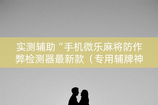 实测辅助“手机微乐麻将防作弊检测器最新款（专用辅牌神器免安装）
