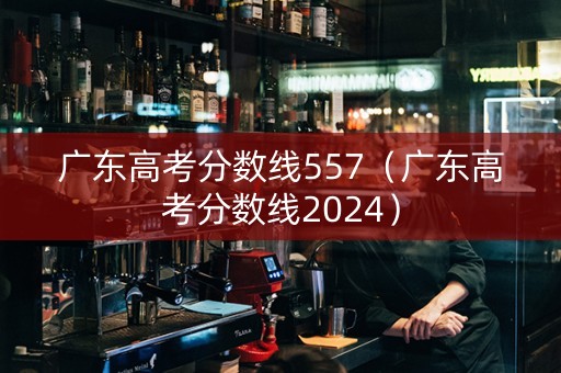 广东高考分数线557（广东高考分数线2024）