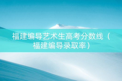 福建编导艺术生高考分数线（福建编导录取率）