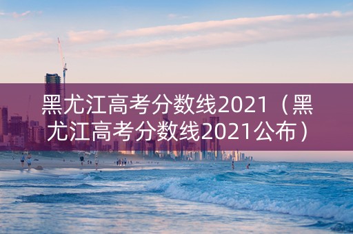 黑尤江高考分数线2021（黑尤江高考分数线2021公布）