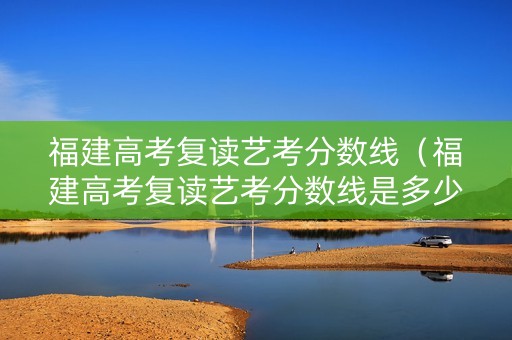 福建高考复读艺考分数线（福建高考复读艺考分数线是多少）