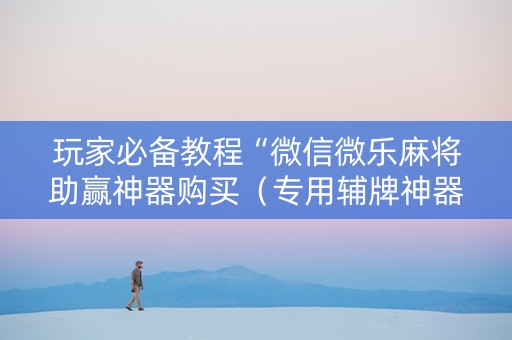 玩家必备教程“微信微乐麻将助赢神器购买（专用辅牌神器免安装）