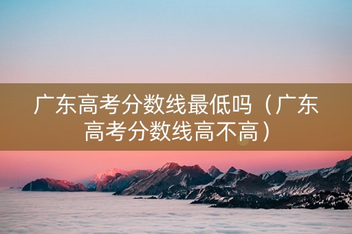 广东高考分数线最低吗（广东高考分数线高不高）