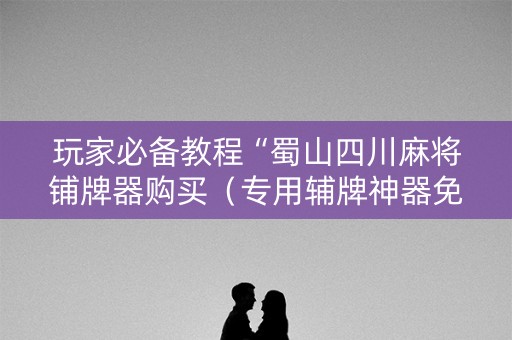 玩家必备教程“蜀山四川麻将铺牌器购买（专用辅牌神器免安装）