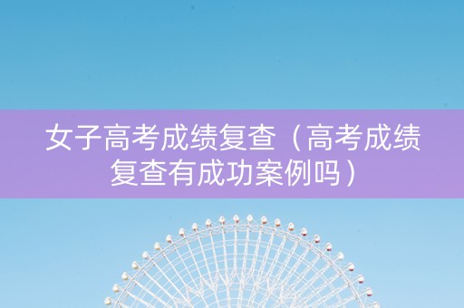 女子高考成绩复查（高考成绩复查有成功案例吗）