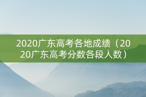 2020广东高考各地成绩（2020广东高考分数各段人数）