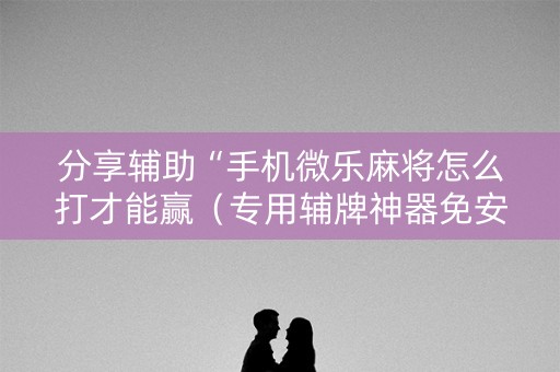 分享辅助“手机微乐麻将怎么打才能赢（专用辅牌神器免安装）