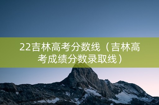 22吉林高考分数线（吉林高考成绩分数录取线）