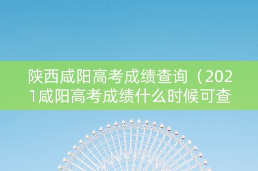 陕西咸阳高考成绩查询（2021咸阳高考成绩什么时候可查）