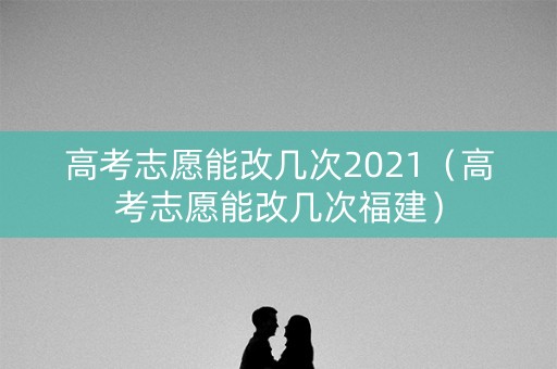 高考志愿能改几次2021（高考志愿能改几次福建）