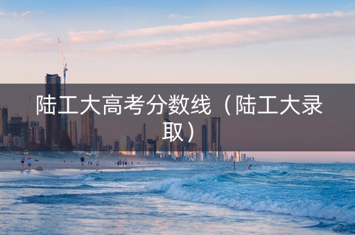 陆工大高考分数线（陆工大录取）
