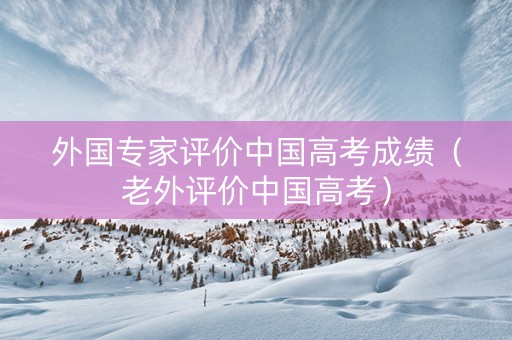 外国专家评价中国高考成绩（老外评价中国高考）