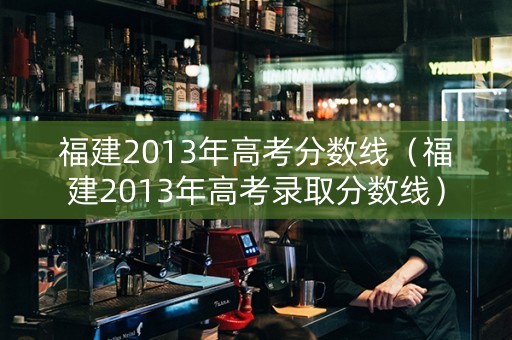 福建2013年高考分数线（福建2013年高考录取分数线）