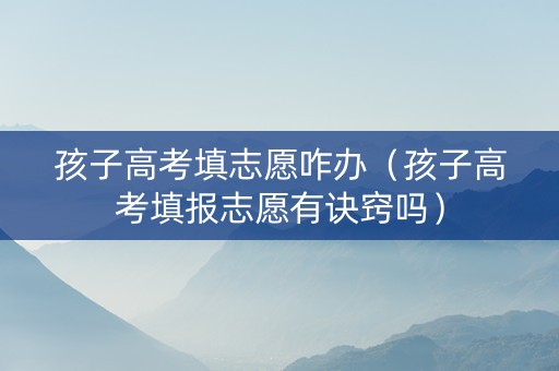 孩子高考填志愿咋办（孩子高考填报志愿有诀窍吗）