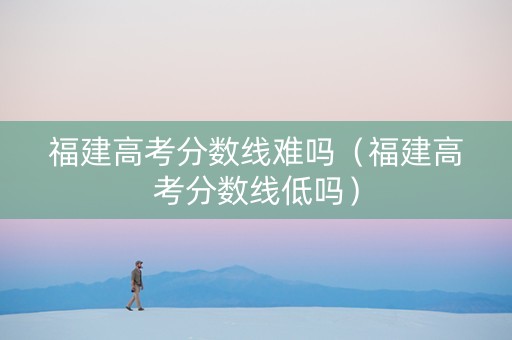 福建高考分数线难吗（福建高考分数线低吗）