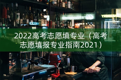 2022高考志愿填专业（高考志愿填报专业指南2021）