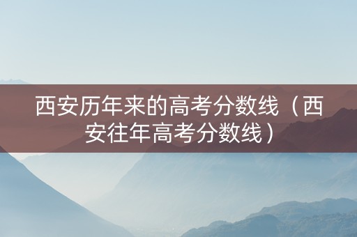 西安历年来的高考分数线（西安往年高考分数线）