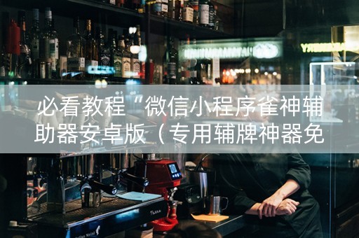 必看教程“微信小程序雀神辅助器安卓版（专用辅牌神器免安装）
