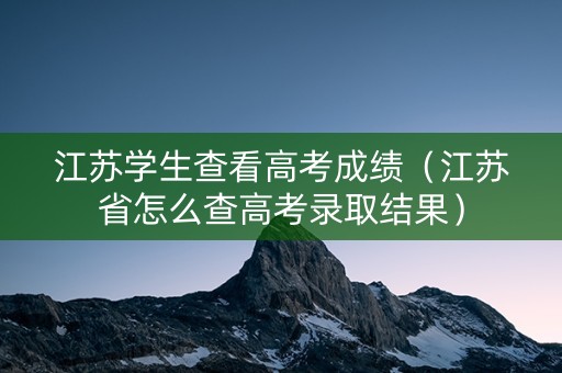 江苏学生查看高考成绩（江苏省怎么查高考录取结果）