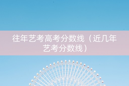 往年艺考高考分数线（近几年艺考分数线）