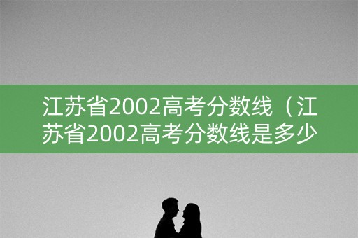 江苏省2002高考分数线（江苏省2002高考分数线是多少）