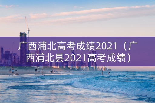广西浦北高考成绩2021（广西浦北县2021高考成绩）