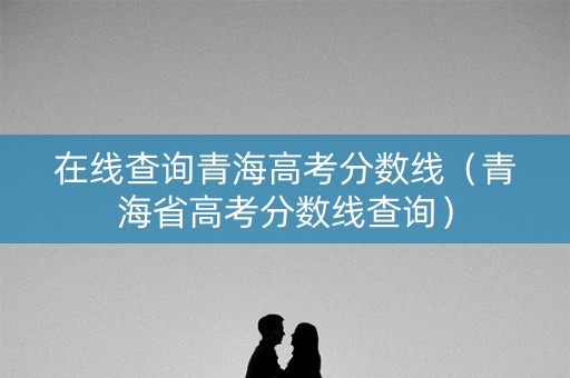 在线查询青海高考分数线（青海省高考分数线查询）