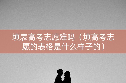 填表高考志愿难吗（填高考志愿的表格是什么样子的）