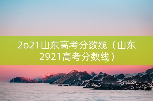 2o21山东高考分数线（山东2921高考分数线）