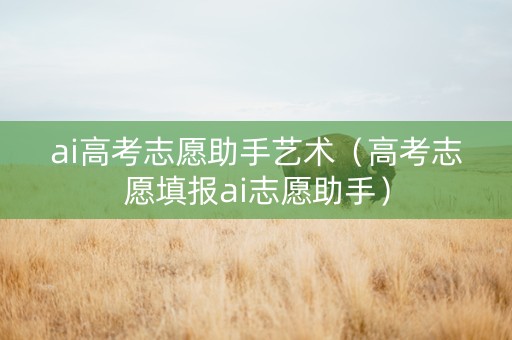 ai高考志愿助手艺术（高考志愿填报ai志愿助手）
