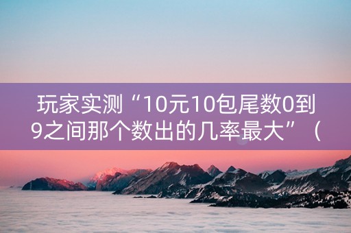 玩家实测“10元10包尾数0到9之间那个数出的几率最大”（详细透视教程）-哔哩哔哩