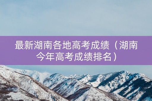 最新湖南各地高考成绩（湖南今年高考成绩排名）