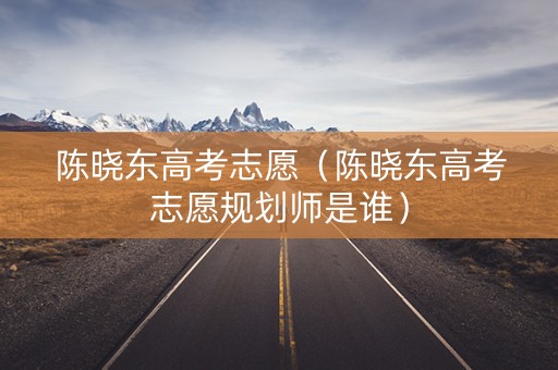 陈晓东高考志愿（陈晓东高考志愿规划师是谁）