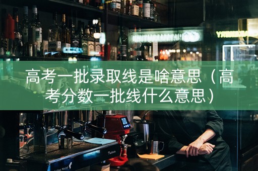高考一批录取线是啥意思（高考分数一批线什么意思）