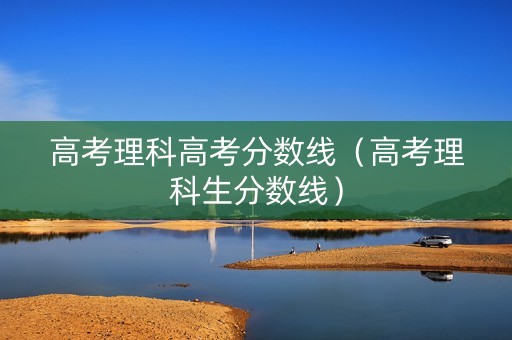高考理科高考分数线（高考理科生分数线）