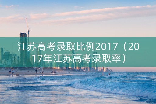 江苏高考录取比例2017（2017年江苏高考录取率）