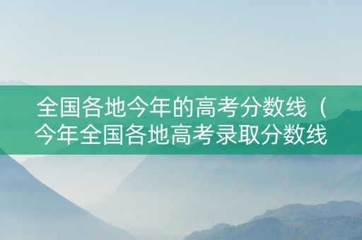 全国各地今年的高考分数线（今年全国各地高考录取分数线）