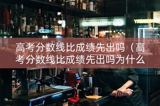 高考分数线比成绩先出吗（高考分数线比成绩先出吗为什么）