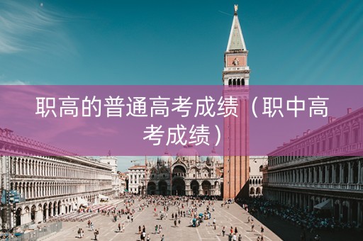 职高的普通高考成绩（职中高考成绩）